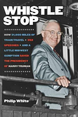 Whistle Stop: How 31,000 Miles of Train Travel, 352 Speeches, and a Little Midwest Gumption Saved the Presidency of Harry Truman by Philip White