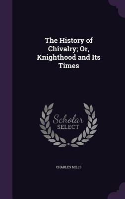 The History of Chivalry; Or, Knighthood and Its Times by Charles Mills