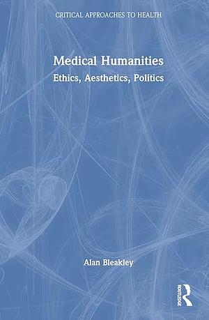 Medical Humanities: Ethics, Aesthetics, Politics by Alan Bleakley