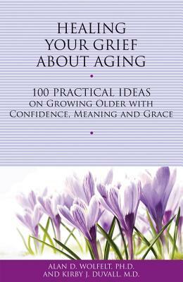 Healing Your Grief about Aging: 100 Practical Ideas on Growing Older with Confidence, Meaning and Grace by Kirby J. Duvall, Alan D. Wolfelt
