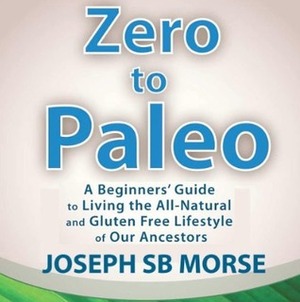 Zero to Paleo: A Beginners' Guide to Living the All-Natural and Gluten Free Lifestyle of Our Ancestors by Adam Lofbomm, J.S.B. Morse