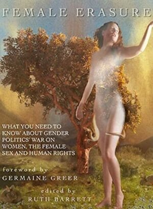 Female Erasure: What You Need to Know About Gender Politics' War on Women, the Female Sex and Human Rights by Elsa Gidlow, Jackie Mearns, Alix Dobkin, Barbara Mor, Falcon River, Dominique Christina, Sheila Jeffreys, Lierre Keith, Devorah Zahav, C.C. Carter, Mary Ceallaigh, Patricia Monaghan, Phonaesthetica, Vajra Ma, Temple Ardinger, Ila Suzanne Gray, Cathy Brennan, Monica Sjöö, Patricia McFadden, Carol Downer, Sally Tatnall, Marie Verite, Hypotaxis, Joan F. Archive, Rachel Ivey, Jennifer Bilek, Nuriddeen Knight, Yeye Luisah Teish, Max Robinson, Kathy Crocco, Kathy Mandigo, Kathleen “Kelly” Levinstein, Ava Park, Crash, Lane Anderson, Mara Lake, Julia Long, Elizabeth Hungerford, Sharon Thrace, Nedra Johnson, Germaine Greer, Kathy Scarbrough, Ruth Barrett, Sara St. Martin Lynne, Mary Lou Singleton