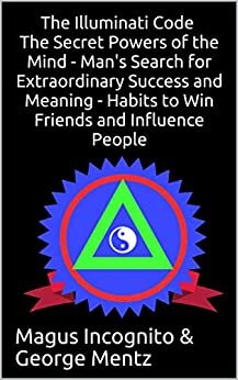 The Illuminati Code The Secret Powers of the Mind - Man's Search for Extraordinary Success and Meaning - Habits to Win Friends and Influence People by George Mentz, Magus Incognito
