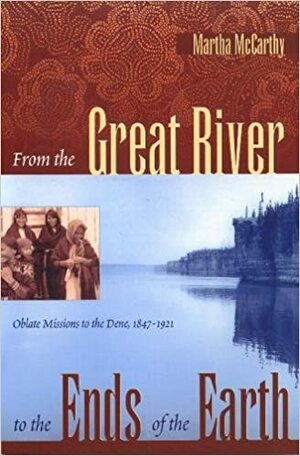 From the Great River to the Ends of the Earth: Oblate Missions to the Dene, 1847-1921 by Martha McCarthy