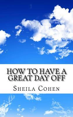 How to Have a Great Day Off: Make Your Day Off Work for You by Sheila Cohen