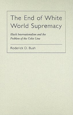 The End of White World Supremacy: Black Internationalism and the Problem of the Color Line by Roderick Bush