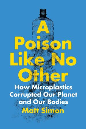 A Poison Like No Other: How Microplastics Corrupted Our Planet and Our Bodies by Matt Simon