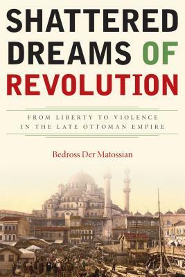 Shattered Dreams of Revolution: From Liberty to Violence in the Late Ottoman Empire by Bedross Der Matossian