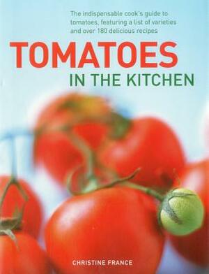 Tomatoes in the Kitchen: The Indispensable Cook's Guide to Tomatoes, Featuring a Variety List and Over 160 Delicious Recipes by Christine France