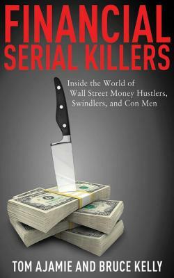 Financial Serial Killers: Inside the World of Wall Street Money Hustlers, Swindlers, and Con Men by Tom Ajamie, Bruce Kelly