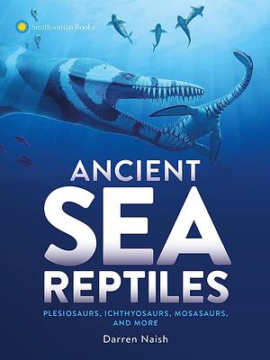 Ancient Sea Reptiles: Plesiosaurs, Ichthyosaurs, Mosasaurs, and More by Darren Naish