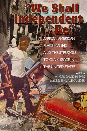 We Shall Independent Be: African American Place-Making and the Struggle to Claim Space in the United States by Angel David Nieves