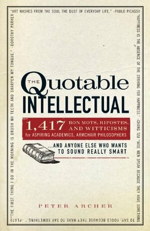 The Quotable Intellectual: 1,417 Bon Mots, Ripostes, and Witticisms for Aspiring Academics, Armchair Philosophers...And Anyone Else Who Wants to Sound Really Smart by Peter Archer