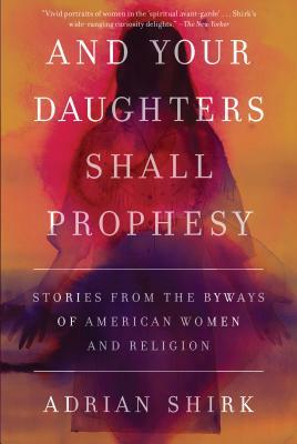 And Your Daughters Shall Prophesy: Stories from the Byways of American Women and Religion by Adrian Shirk