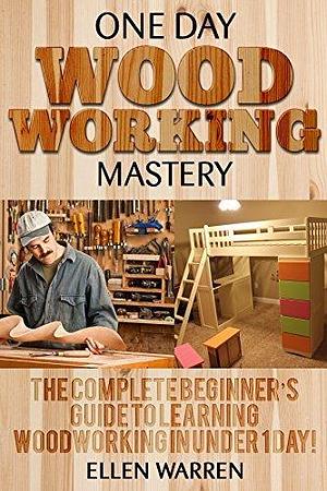 WOODWORKING: ONE DAY WOODWORKING MASTERY: The Complete Beginner's Guide to Learning Woodworking in Under 1 Day! by Ellen Warren, Ellen Warren, Mark Rossberg