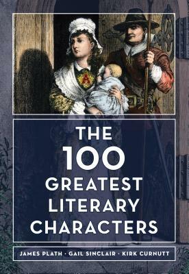 The 100 Greatest Literary Characters by Gail Sinclair, Kirk Curnutt, James Plath