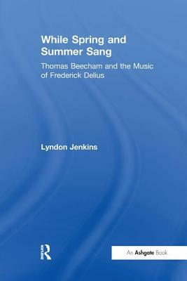 While Spring and Summer Sang: Thomas Beecham and the Music of Frederick Delius by Lyndon Jenkins