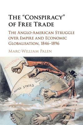 The 'conspiracy' of Free Trade: The Anglo-American Struggle Over Empire and Economic Globalisation, 1846-1896 by Marc-William Palen