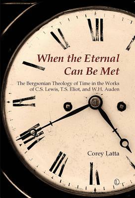 When the Eternal Can Be Met: The Bergsonian Theology of Time in the Works of C.S. Lewis, T.S. Eliot and W.H. Auden by Corey Latta