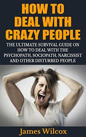 How To Deal With Crazy People: The Ultimate Survival Guide On How To Deal With The Psychopath, Sociopath, Narcissist And Other Disturbed People by James Wilcox