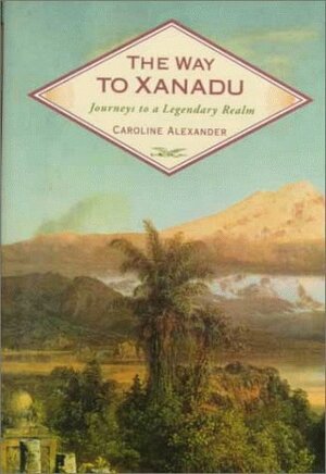 The Way To Xanadu: Journeys to a Legendary Realm by Caroline Alexander