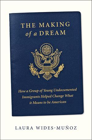 The Making of a Dream: How a Group of Young Undocumented Immigrants Helped Change What it Means to be American by Laura Wides-Muñoz, Laura Wides-Muñoz