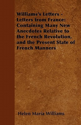 Williams's Letters - Letters from France: Containing Many New Anecdotes Relative to the French Revolution, and the Present State of French Manners by Helen Maria Williams