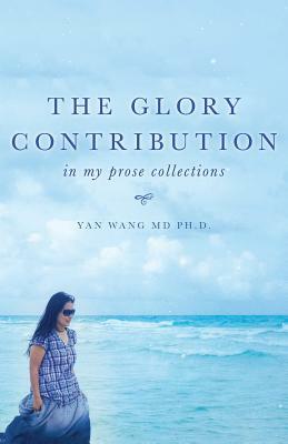 The Glory Contribution: In My Prose Collections by Yan Wang, Ph. D. Yan Wang MD