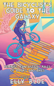 The Bicyclist's Guide to the Galaxy: Feminist, Fantastical Tales of Books and Bikes by Elly Blue