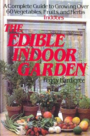 The Edible Indoor Garden: A Complete Guide to Growing Over 60 Vegetables, Fruits, and Herbs Indoors by Peggy Ann Hardigree