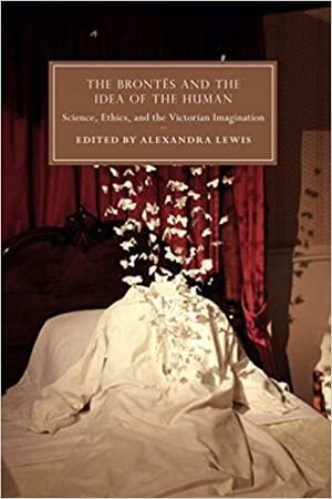 The Bront�s and the Idea of the Human: Science, Ethics, and the Victorian Imagination by Alexandra Lewis