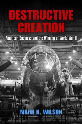 Destructive Creation: American Business and the Winning of World War II by Mark R. Wilson