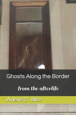 Ghosts Along the Border: from the afterlife by Arlene S. Bice