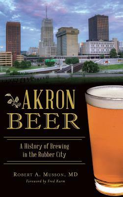 Akron Beer: A History of Brewing in the Rubber City by Robert A. Musson