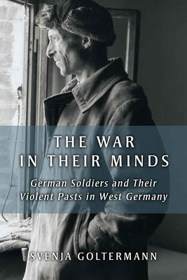 The War in Their Minds: German Soldiers and Their Violent Pasts in West Germany by Svenja Goltermann