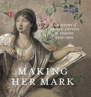 Making Her Mark: A History of Women Artists in Europe, 1400-1800 by Andaleeb Badiee Banta, Alexa Greist