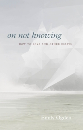 On Not Knowing: How to Love and Other Essays by Emily Ogden