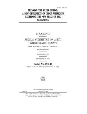 Breaking the silver ceiling: a new generation of older Americans redefining the new rules of the workplace by United States Congress, United States Senate, Special Committee on Aging (senate)