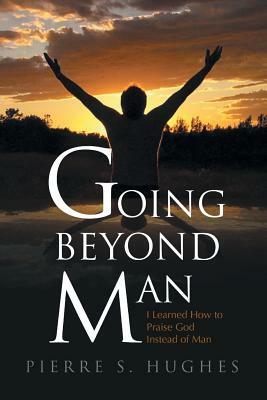 Going Beyond Man: I Learned How to Praise God Not Man by Pierre S. Hughes