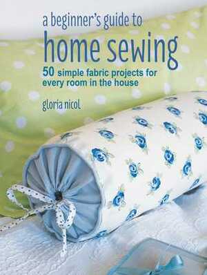 A Beginner's Guide to Home Sewing: 50 simple fabric projects for every room in the house by Gloria Nicol