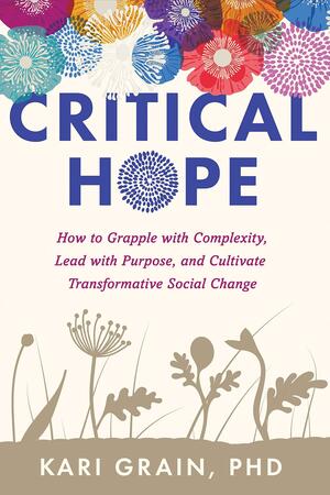 Critical Hope: How to Grapple with Complexity, Lead with Purpose, and Cultivate Transformative Social Change by Kari Grain, Kari Grain