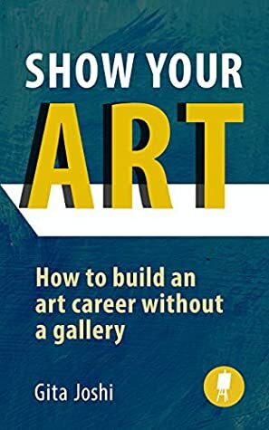 Show Your Art: How to Build an Art Career Without a Gallery by Gita Joshi