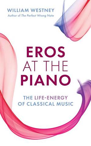 Eros at the Piano: The Life-Energy of Classical Music by William Westney