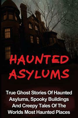 Haunted Asylums: True Ghost Stories Of Haunted Asylums, Spooky Buildings And Creepy Tales Of The Worlds Most Haunted Places by Seth Balfour