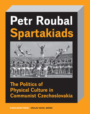 Spartakiads: The Politics of Physical Culture in Communist Czechoslovakia by Petr Roubal