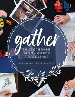 Gather Exploring the Wonder, Wisdom, & Worship of Learning at Home by Pam Barnhill, Heather Tully