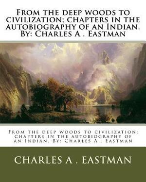 From the deep woods to civilization; chapters in the autobiography of an Indian. By: Charles A . Eastman by Charles A. Eastman