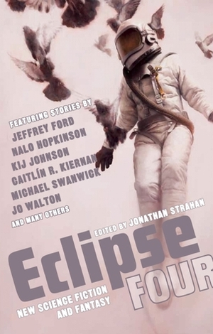 Eclipse Four: New Science Fiction and Fantasy by Jonathan Strahan, Jo Walton, Kij Johnson, James Patrick Kelly, Jeffrey Ford, Eileen Gunn, Damien Broderick, Michale Swanwick, Caitlín R. Kiernan, Andy Duncan, Rachel Swirsky, Emma Bull, Peter Ball, Nalo Hopkinson, Gwyneth Jones