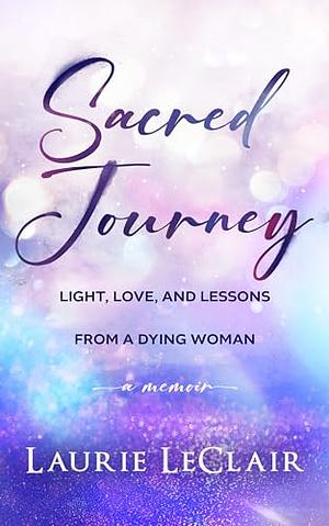 Sacred Journey: Light, Love, and Lessons From a Dying Woman by Laurie LeClair