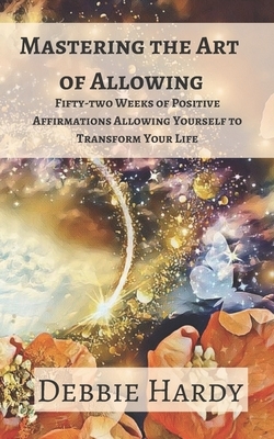 Mastering the Art of Allowing: Fifty-two Weeks of Positive Affirmations Allowing Yourself to Transform Your Life by Debbie Hardy